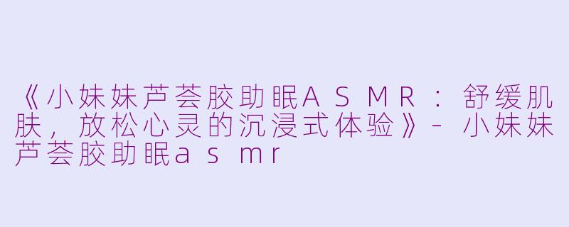 《小妹妹芦荟胶助眠ASMR：舒缓肌肤，放松心灵的沉浸式体验》-小妹妹芦荟胶助眠asmr