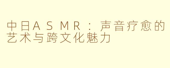 中日ASMR:声音疗愈的艺术与跨文化魅力