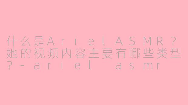 什么是ArielASMR？她的视频内容主要有哪些类型？-ariel asmr