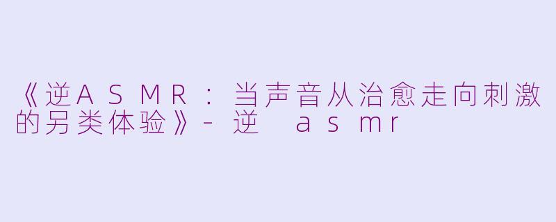 《逆ASMR：当声音从治愈走向刺激的另类体验》-逆 asmr