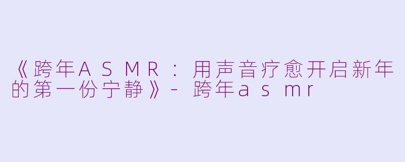 《跨年ASMR：用声音疗愈开启新年的第一份宁静》-跨年asmr
