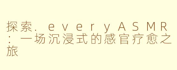 探索.everyASMR：一场沉浸式的感官疗愈之旅