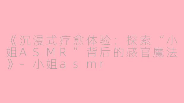 《沉浸式疗愈体验：探索“小姐ASMR”背后的感官魔法》-小姐asmr
