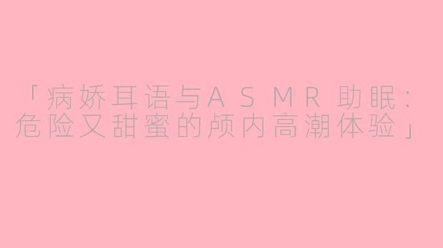 「病娇耳语与ASMR助眠：危险又甜蜜的颅内高潮体验」