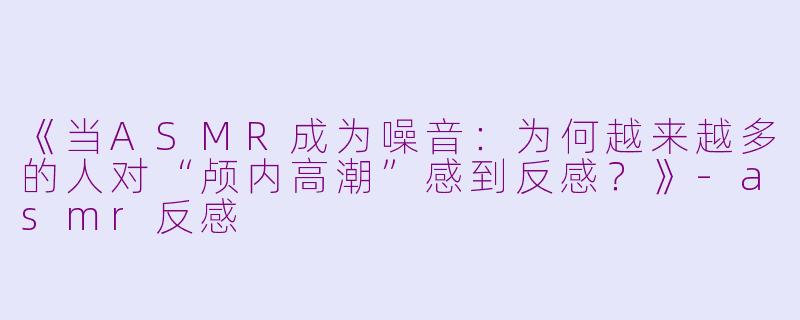 《当ASMR成为噪音：为何越来越多的人对“颅内高潮”感到反感？》-asmr反感