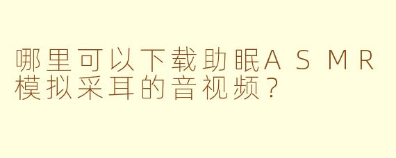哪里可以下载助眠ASMR模拟采耳的音视频？