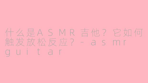 什么是ASMR吉他？它如何触发放松反应？-asmr guitar