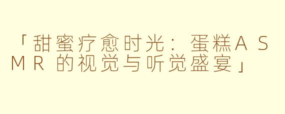 「甜蜜疗愈时光：蛋糕ASMR的视觉与听觉盛宴」