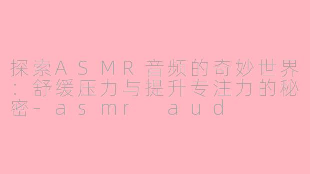 探索ASMR音频的奇妙世界：舒缓压力与提升专注力的秘密-asmr aud