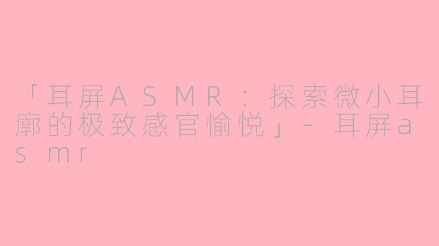 「耳屏ASMR：探索微小耳廓的极致感官愉悦」-耳屏asmr