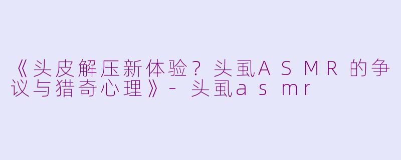 《头皮解压新体验?头虱ASMR的争议与猎奇心理》