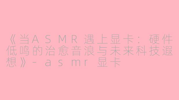 《当ASMR遇上显卡：硬件低鸣的治愈音浪与未来科技遐想》-asmr显卡