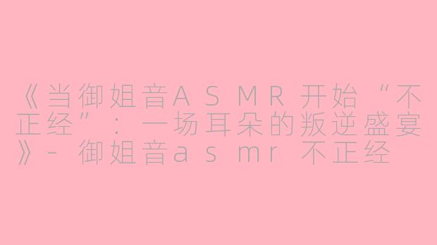 《当御姐音ASMR开始“不正经”：一场耳朵的叛逆盛宴》-御姐音asmr不正经