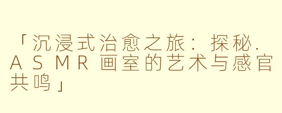 「沉浸式治愈之旅：探秘.ASMR画室的艺术与感官共鸣」