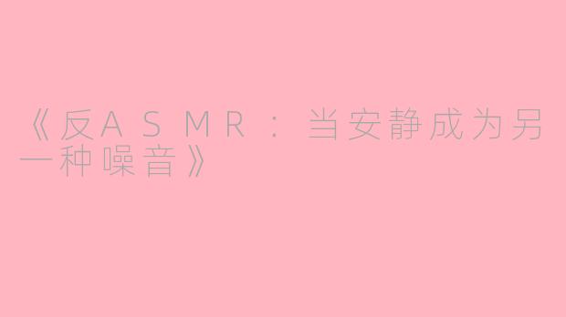 《反ASMR：当安静成为另一种噪音》