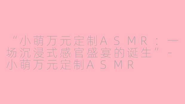 “小萌万元定制ASMR：一场沉浸式感官盛宴的诞生”-小萌万元定制ASMR
