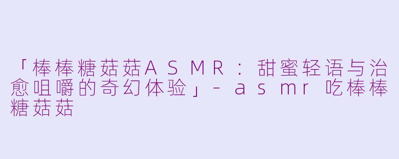 「棒棒糖菇菇ASMR：甜蜜轻语与治愈咀嚼的奇幻体验」-asmr吃棒棒糖菇菇