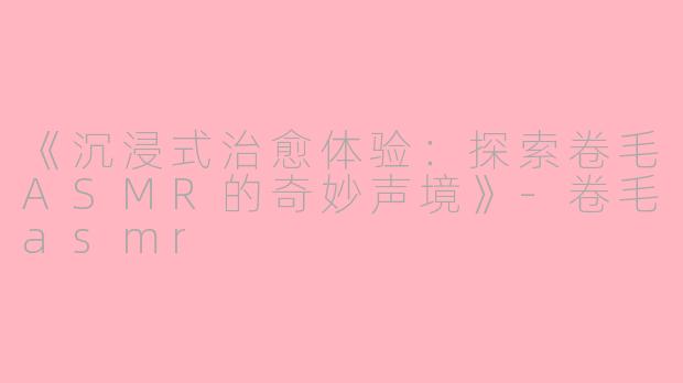 《沉浸式治愈体验：探索卷毛ASMR的奇妙声境》-卷毛asmr