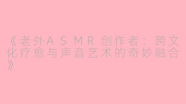 《老外ASMR创作者：跨文化疗愈与声音艺术的奇妙融合》