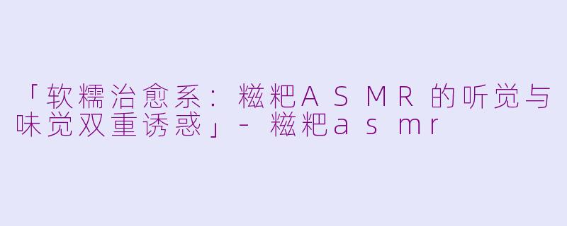 「软糯治愈系：糍粑ASMR的听觉与味觉双重诱惑」-糍粑asmr