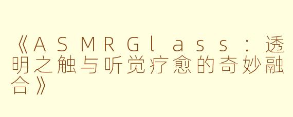 《ASMRGlass：透明之触与听觉疗愈的奇妙融合》