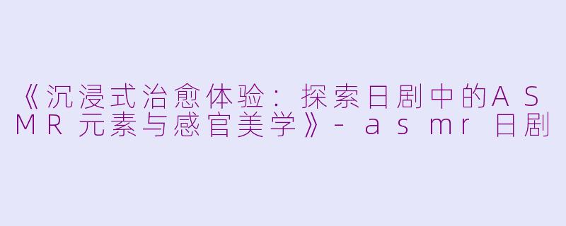 《沉浸式治愈体验：探索日剧中的ASMR元素与感官美学》-asmr日剧