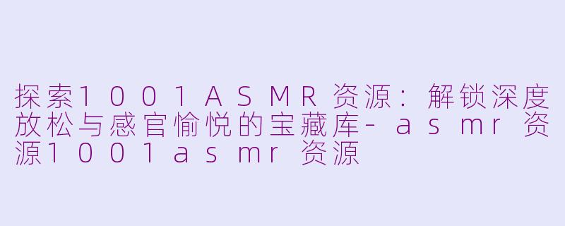 探索1001ASMR资源：解锁深度放松与感官愉悦的宝藏库