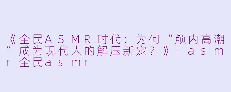 《全民ASMR时代：为何“颅内高潮”成为现代人的解压新宠？》-asmr全民asmr