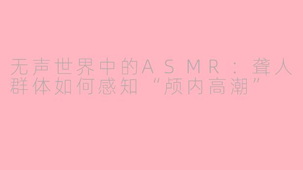 无声世界中的ASMR:聋人群体如何感知“颅内高潮”