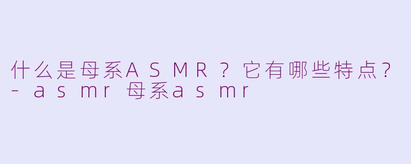 什么是母系ASMR？它有哪些特点？-asmr母系asmr