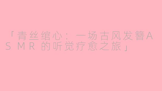 「青丝绾心：一场古风发簪ASMR的听觉疗愈之旅」