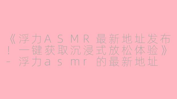 《浮力ASMR最新地址发布！一键获取沉浸式放松体验》-浮力asmr的最新地址