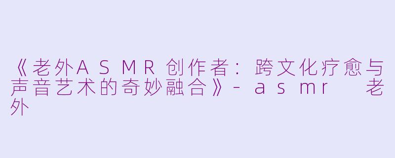 《老外ASMR创作者：跨文化疗愈与声音艺术的奇妙融合》-asmr 老外