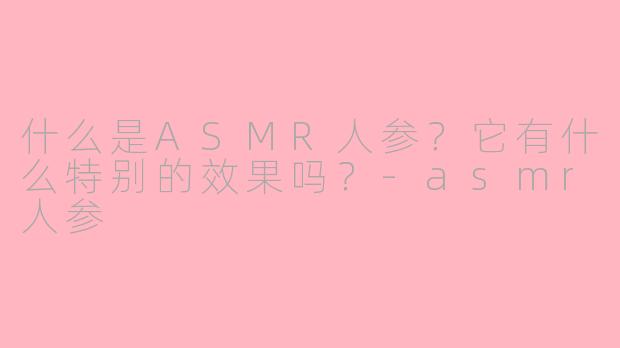 什么是ASMR人参？它有什么特别的效果吗？-asmr人参