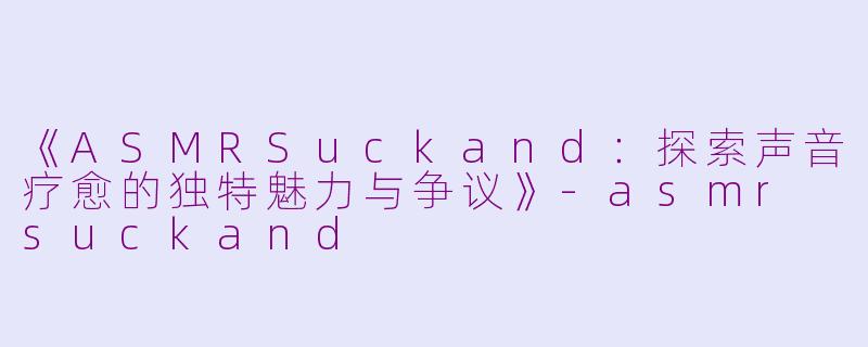 《ASMRSuckand：探索声音疗愈的独特魅力与争议》-asmr suckand
