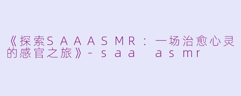 《探索SAAASMR：一场治愈心灵的感官之旅》-saa asmr