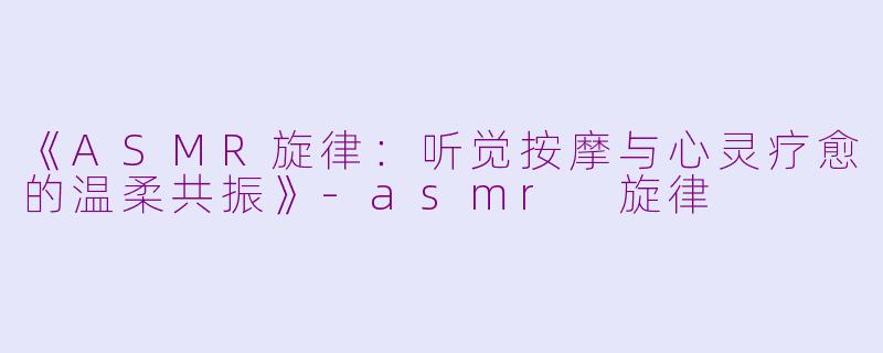 《ASMR旋律：听觉按摩与心灵疗愈的温柔共振》-asmr 旋律