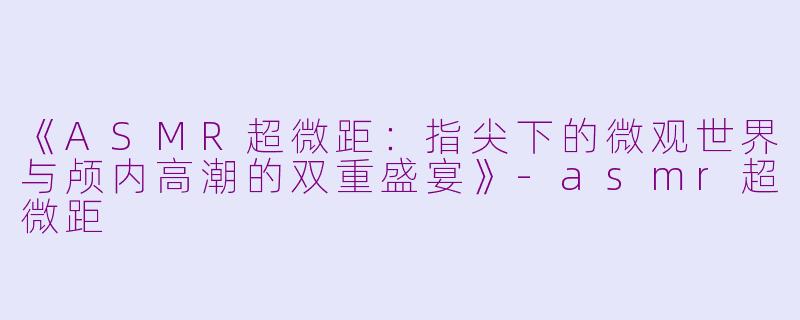 《ASMR超微距：指尖下的微观世界与颅内高潮的双重盛宴》-asmr超微距