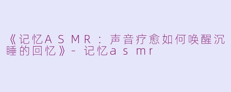 《记忆ASMR：声音疗愈如何唤醒沉睡的回忆》-记忆asmr