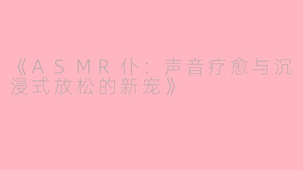 《ASMR仆：声音疗愈与沉浸式放松的新宠》