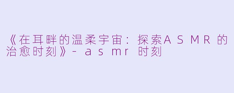 《在耳畔的温柔宇宙：探索ASMR的治愈时刻》-asmr时刻