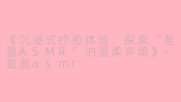 《沉浸式疗愈体验：探索“盈盈ASMR”的温柔声境》-盈盈asmr