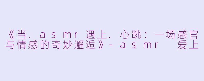 《当.asmr遇上.心跳：一场感官与情感的奇妙邂逅》-asmr 爱上