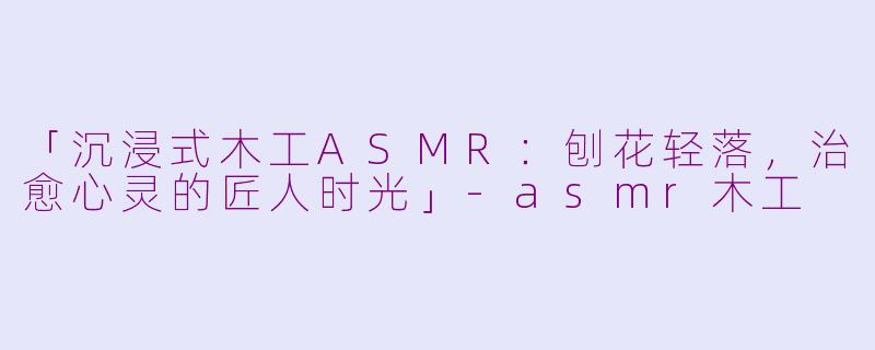 「沉浸式木工ASMR：刨花轻落，治愈心灵的匠人时光」-asmr木工
