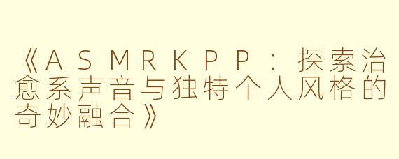 《ASMRKPP：探索治愈系声音与独特个人风格的奇妙融合》
