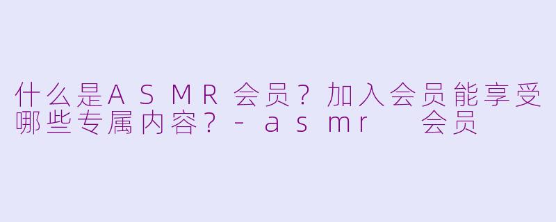 什么是ASMR会员？加入会员能享受哪些专属内容？-asmr 会员