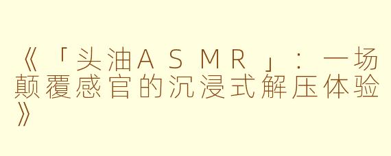《「头油ASMR」：一场颠覆感官的沉浸式解压体验》