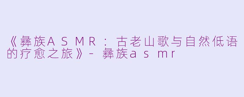 《彝族ASMR：古老山歌与自然低语的疗愈之旅》-彝族asmr