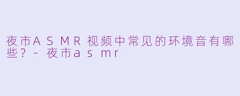 夜市ASMR视频中常见的环境音有哪些？-夜市asmr