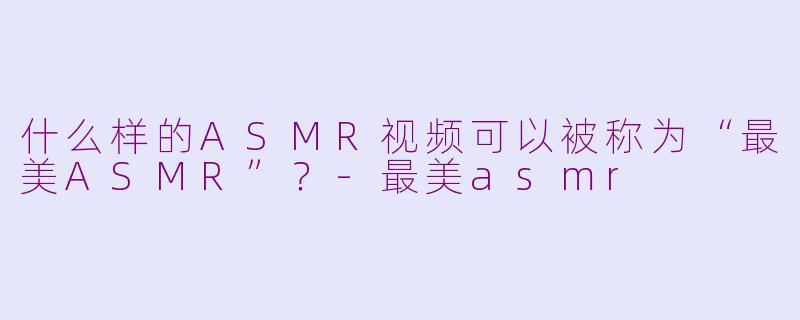 什么样的ASMR视频可以被称为“最美ASMR”？-最美asmr